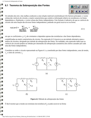 6.1 Teorema da Sobreposição de Fontes


    6.1 Teorema da Sobreposição das Fontes



    Os métodos dos nós e das malhas conduzem a uma relação matricial constituída por três factores principais: o vector
    coluna das variáveis do circuito, a matriz característica que contém a informação relativa às resistências e às fontes
    dependentes e, finalmente, o vector coluna das fontes independentes. Este formato é indicativo de que as variáveis do
    circuito são uma função das diversas fontes independentes, podendo em geral escrever-se na forma


                                                                                                               (6.1)



    em que os coeficientes a e b são constantes e dependem apenas das resistências e das fontes dependentes,
                                          i   j
    contabilizadas na matriz característica do circuito. Na expressão (6.1) inscreve-se um método alternativo para a
    análise de circuitos, designado por método da sobreposição das fontes. Na realidade, esta expressão indica que as
    variáveis do circuito podem ser obtidas por intermédio da sobreposição (somatório) dos efeitos causados por cada
    uma das fontes independentes.

    Considere-se então o circuito representado na Figura 6.1.a, constituído por duas fontes independentes, uma de tensão,
    v , e outra de corrente, i .
      s                               s




                                                       Figura 6.1 Método da sobreposição das fontes

    É fácil mostrar que a tensão aos terminais da resistência R se pode escrever na forma
                                                                                       3




http://ltodi.est.ips.pt/lveriss/Sebenta_Online/cap_06/sobrefon.htm (1 of 4)06-06-2005 12:39:00
 