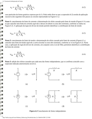 6.1 Teorema da Sobreposição de Fontes



                                                                                                                (6.2)



    caso particular da forma genérica expressa por (6.1). Pode então dizer-se que a expressão (6.2) resulta da aplicação
    sucessiva dos seguintes três passos ao circuito representado na Figura 6.1.a:

    Passo 1: cancelamento da fonte de corrente e determinação do efeito causado pela fonte de tensão (Figura 6.1.b; note-
    se que cancelar uma fonte de corrente equivale a deixar em aberto os seus dois terminais, conforme se indica na
    Figura 6.2). A aplicação da regra do divisor de tensão permite identificar a contribuição da fonte de tensão



                                                                                                                (6.3)



    Passo 2: cancelamento da fonte de tensão e determinação do efeito causado pela fonte de corrente (Figura 6.1.c;
    cancelar uma fonte de tensão equivale a curto-circuitar os seus dois terminais, conforme se vê na Figura 6.2). Neste
    caso, a aplicação da regra do divisor de corrente, em conjunto com a Lei de Ohm, permitem identificar a contribuição
    da fonte de corrente



                                                                                                                (6.4)



    Passo 3: adição dos efeitos causados por cada uma das fontes independentes, que se confirma coincidir com a
    expressão indicada anteriormente em (6.2).




                                                    Figura 6.2 Cancelamento de fontes independentes


http://ltodi.est.ips.pt/lveriss/Sebenta_Online/cap_06/sobrefon.htm (2 of 4)06-06-2005 12:39:00
 