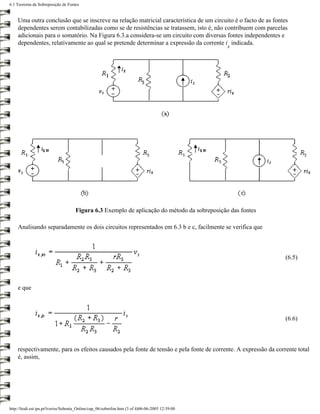 6.1 Teorema da Sobreposição de Fontes


    Uma outra conclusão que se inscreve na relação matricial característica de um circuito é o facto de as fontes
    dependentes serem contabilizadas como se de resistências se tratassem, isto é, não contribuem com parcelas
    adicionais para o somatório. Na Figura 6.3.a considera-se um circuito com diversas fontes independentes e
    dependentes, relativamente ao qual se pretende determinar a expressão da corrente i indicada.
                                                                                                 x




                                     Figura 6.3 Exemplo de aplicação do método da sobreposição das fontes

    Analisando separadamente os dois circuitos representados em 6.3 b e c, facilmente se verifica que



                                                                                                                (6.5)



    e que



                                                                                                                (6.6)



    respectivamente, para os efeitos causados pela fonte de tensão e pela fonte de corrente. A expressão da corrente total
    é, assim,




http://ltodi.est.ips.pt/lveriss/Sebenta_Online/cap_06/sobrefon.htm (3 of 4)06-06-2005 12:39:00
 