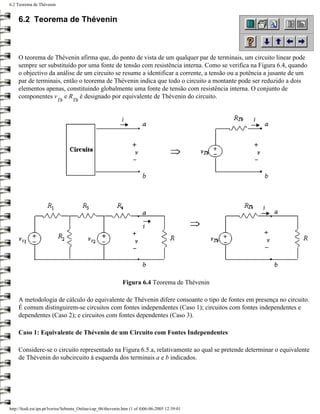 6.2 Teorema de Thévenin


     6.2 Teorema de Thévenin



     O teorema de Thévenin afirma que, do ponto de vista de um qualquer par de terminais, um circuito linear pode
     sempre ser substituído por uma fonte de tensão com resistência interna. Como se verifica na Figura 6.4, quando
     o objectivo da análise de um circuito se resume a identificar a corrente, a tensão ou a potência a jusante de um
     par de terminais, então o teorema de Thévenin indica que todo o circuito a montante pode ser reduzido a dois
     elementos apenas, constituindo globalmente uma fonte de tensão com resistência interna. O conjunto de
     componentes v e R é designado por equivalente de Thévenin do circuito.
                          Th      Th




                                                              Figura 6.4 Teorema de Thévenin

     A metodologia de cálculo do equivalente de Thévenin difere consoante o tipo de fontes em presença no circuito.
     É comum distinguirem-se circuitos com fontes independentes (Caso 1); circuitos com fontes independentes e
     dependentes (Caso 2); e circuitos com fontes dependentes (Caso 3).

     Caso 1: Equivalente de Thévenin de um Circuito com Fontes Independentes

     Considere-se o circuito representado na Figura 6.5.a, relativamente ao qual se pretende determinar o equivalente
     de Thévenin do subcircuito à esquerda dos terminais a e b indicados.




http://ltodi.est.ips.pt/lveriss/Sebenta_Online/cap_06/thevenin.htm (1 of 4)06-06-2005 12:39:01
 