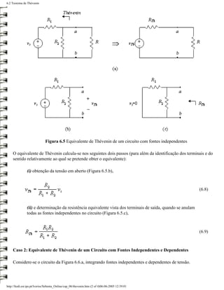 6.2 Teorema de Thévenin




                              Figura 6.5 Equivalente de Thévenin de um circuito com fontes independentes

     O equivalente de Thévenin calcula-se nos seguintes dois passos (para além da identificação dos terminais e do
     sentido relativamente ao qual se pretende obter o equivalente):

               (i) obtenção da tensão em aberto (Figura 6.5.b),



                                                                                                               (6.8)



               (ii) e determinação da resistência equivalente vista dos terminais de saída, quando se anulam
               todas as fontes independentes no circuito (Figura 6.5.c),



                                                                                                               (6.9)



     Caso 2: Equivalente de Thévenin de um Circuito com Fontes Independentes e Dependentes

     Considere-se o circuito da Figura 6.6.a, integrando fontes independentes e dependentes de tensão.




http://ltodi.est.ips.pt/lveriss/Sebenta_Online/cap_06/thevenin.htm (2 of 4)06-06-2005 12:39:01
 