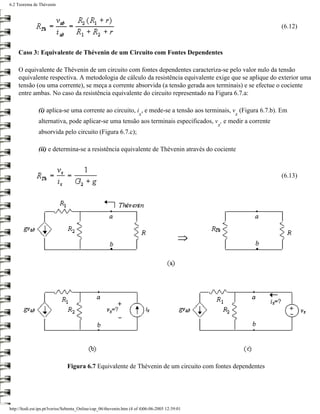 6.2 Teorema de Thévenin



                                                                                                              (6.12)



     Caso 3: Equivalente de Thévenin de um Circuito com Fontes Dependentes

     O equivalente de Thévenin de um circuito com fontes dependentes caracteriza-se pelo valor nulo da tensão
     equivalente respectiva. A metodologia de cálculo da resistência equivalente exige que se aplique do exterior uma
     tensão (ou uma corrente), se meça a corrente absorvida (a tensão gerada aos terminais) e se efectue o cociente
     entre ambas. No caso da resistência equivalente do circuito representado na Figura 6.7.a:

               (i) aplica-se uma corrente ao circuito, i , e mede-se a tensão aos terminais, v (Figura 6.7.b). Em
                                                                       x                             x
               alternativa, pode aplicar-se uma tensão aos terminais especificados, v , e medir a corrente
                                                                                                 x
               absorvida pelo circuito (Figura 6.7.c);

               (ii) e determina-se a resistência equivalente de Thévenin através do cociente



                                                                                                              (6.13)




                               Figura 6.7 Equivalente de Thévenin de um circuito com fontes dependentes




http://ltodi.est.ips.pt/lveriss/Sebenta_Online/cap_06/thevenin.htm (4 of 4)06-06-2005 12:39:01
 
