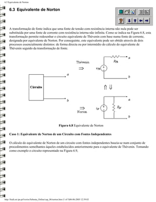 6.3 Equivalente de Norton


     6.3 Equivalente de Norton



     A transformação de fonte indica que uma fonte de tensão com resistência interna não nula pode ser
     substituída por uma fonte de corrente com resistência interna não infinita. Como se indica na Figura 6.8, esta
     transformação permite redesenhar o circuito equivalente de Thévenin com base numa fonte de corrente,
     designada por equivalente de Norton. Por conseguinte, este equivalente pode ser obtido através de dois
     processos essencialmente distintos: de forma directa ou por intermédio do cálculo do equivalente de
     Thévenin seguido da transformação de fonte.




                                                           Figura 6.8 Equivalente de Norton

     Caso 1: Equivalente de Norton de um Circuito com Fontes Independentes

     O cálculo do equivalente de Norton de um circuito com fontes independentes baseia-se num conjunto de
     procedimentos semelhantes àqueles estabelecidos anteriormente para o equivalente de Thévenin. Tomando
     como exemplo o circuito representado na Figura 6.9,




http://ltodi.est.ips.pt/lveriss/Sebenta_Online/cap_06/norton.htm (1 of 5)06-06-2005 12:39:03
 