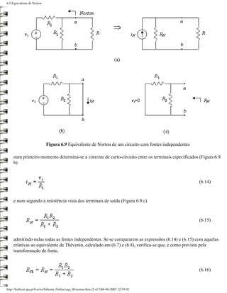 6.3 Equivalente de Norton




                             Figura 6.9 Equivalente de Norton de um circuito com fontes independentes

     num primeiro momento determina-se a corrente de curto-circuito entre os terminais especificados (Figura 6.9.
     b)



                                                                                                        (6.14)



     e num segundo a resistência vista dos terminais de saída (Figura 6.9.c)



                                                                                                        (6.15)



     admitindo nulas todas as fontes independentes. Se se compararem as expressões (6.14) e (6.15) com aquelas
     relativas ao equivalente de Thévenin, calculado em (6.7) e (6.8), verifica-se que, e como previsto pela
     transformação de fonte,



                                                                                                        (6.16)



http://ltodi.est.ips.pt/lveriss/Sebenta_Online/cap_06/norton.htm (2 of 5)06-06-2005 12:39:03
 