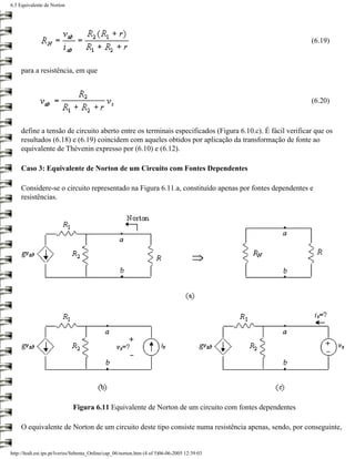 6.3 Equivalente de Norton




                                                                                                          (6.19)



     para a resistência, em que



                                                                                                          (6.20)



     define a tensão de circuito aberto entre os terminais especificados (Figura 6.10.c). É fácil verificar que os
     resultados (6.18) e (6.19) coincidem com aqueles obtidos por aplicação da transformação de fonte ao
     equivalente de Thévenin expresso por (6.10) e (6.12).

     Caso 3: Equivalente de Norton de um Circuito com Fontes Dependentes

     Considere-se o circuito representado na Figura 6.11.a, constituído apenas por fontes dependentes e
     resistências.




                              Figura 6.11 Equivalente de Norton de um circuito com fontes dependentes

     O equivalente de Norton de um circuito deste tipo consiste numa resistência apenas, sendo, por conseguinte,


http://ltodi.est.ips.pt/lveriss/Sebenta_Online/cap_06/norton.htm (4 of 5)06-06-2005 12:39:03
 