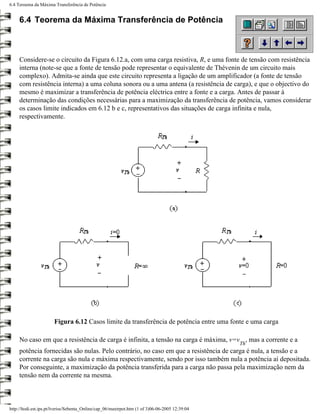 6.4 Teroema da Máxima Transferência de Potência


     6.4 Teorema da Máxima Transferência de Potência



     Considere-se o circuito da Figura 6.12.a, com uma carga resistiva, R, e uma fonte de tensão com resistência
     interna (note-se que a fonte de tensão pode representar o equivalente de Thévenin de um circuito mais
     complexo). Admita-se ainda que este circuito representa a ligação de um amplificador (a fonte de tensão
     com resistência interna) a uma coluna sonora ou a uma antena (a resistência de carga), e que o objectivo do
     mesmo é maximizar a transferência de potência eléctrica entre a fonte e a carga. Antes de passar à
     determinação das condições necessárias para a maximização da transferência de potência, vamos considerar
     os casos limite indicados em 6.12 b e c, representativos das situações de carga infinita e nula,
     respectivamente.




                       Figura 6.12 Casos limite da transferência de potência entre uma fonte e uma carga

     No caso em que a resistência de carga é infinita, a tensão na carga é máxima, v=v , mas a corrente e a
                                                                                                 Th
     potência fornecidas são nulas. Pelo contrário, no caso em que a resistência de carga é nula, a tensão e a
     corrente na carga são nula e máxima respectivamente, sendo por isso também nula a potência aí depositada.
     Por conseguinte, a maximização da potência transferida para a carga não passa pela maximização nem da
     tensão nem da corrente na mesma.



http://ltodi.est.ips.pt/lveriss/Sebenta_Online/cap_06/maxtrpot.htm (1 of 3)06-06-2005 12:39:04
 