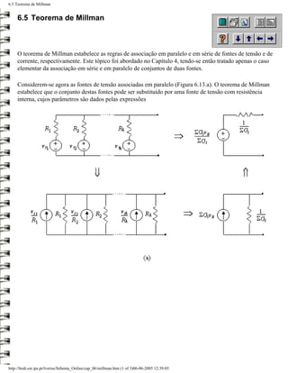 6.5 Teorema de Millman


     6.5 Teorema de Millman



     O teorema de Millman estabelece as regras de associação em paralelo e em série de fontes de tensão e de
     corrente, respectivamente. Este tópico foi abordado no Capítulo 4, tendo-se então tratado apenas o caso
     elementar da associação em série e em paralelo de conjuntos de duas fontes.

     Considerem-se agora as fontes de tensão associadas em paralelo (Figura 6.13.a). O teorema de Millman
     estabelece que o conjunto destas fontes pode ser substituído por uma fonte de tensão com resistência
     interna, cujos parâmetros são dados pelas expressões




http://ltodi.est.ips.pt/lveriss/Sebenta_Online/cap_06/millman.htm (1 of 3)06-06-2005 12:39:05
 