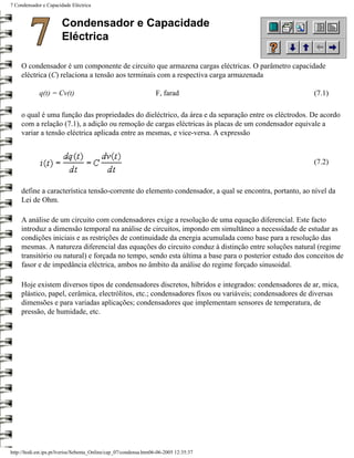 7 Condensador e Capacidade Eléctrica


                       Condensador e Capacidade
                       Eléctrica

     O condensador é um componente de circuito que armazena cargas eléctricas. O parâmetro capacidade
     eléctrica (C) relaciona a tensão aos terminais com a respectiva carga armazenada

             q(t) = Cv(t)                                          F, farad                             (7.1)

     o qual é uma função das propriedades do dieléctrico, da área e da separação entre os eléctrodos. De acordo
     com a relação (7.1), a adição ou remoção de cargas eléctricas às placas de um condensador equivale a
     variar a tensão eléctrica aplicada entre as mesmas, e vice-versa. A expressão


                                                                                                        (7.2)


     define a característica tensão-corrente do elemento condensador, a qual se encontra, portanto, ao nível da
     Lei de Ohm.

     A análise de um circuito com condensadores exige a resolução de uma equação diferencial. Este facto
     introduz a dimensão temporal na análise de circuitos, impondo em simultâneo a necessidade de estudar as
     condições iniciais e as restrições de continuidade da energia acumulada como base para a resolução das
     mesmas. A natureza diferencial das equações do circuito conduz à distinção entre soluções natural (regime
     transitório ou natural) e forçada no tempo, sendo esta última a base para o posterior estudo dos conceitos de
     fasor e de impedância eléctrica, ambos no âmbito da análise do regime forçado sinusoidal.

     Hoje existem diversos tipos de condensadores discretos, híbridos e integrados: condensadores de ar, mica,
     plástico, papel, cerâmica, electrólitos, etc.; condensadores fixos ou variáveis; condensadores de diversas
     dimensões e para variadas aplicações; condensadores que implementam sensores de temperatura, de
     pressão, de humidade, etc.




http://ltodi.est.ips.pt/lveriss/Sebenta_Online/cap_07/condensa.htm06-06-2005 12:35:37
 