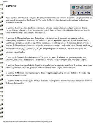 Sumário


     Sumário



     Neste capítulo introduziram-se alguns dos principais teoremas dos circuitos eléctricos. Designadamente, os
     teoremas da sobreposição das fontes, de Thévenin, de Norton, da máxima transferência de potência, de
     Millman e de Miller.

     O teorema da sobreposição das fontes afirma que a tensão ou corrente num qualquer elemento de um
     circuito linear e bilateral pode ser determinada a partir da soma das contribuições devidas a cada uma das
     fontes independentes, isoladamente consideradas.

     O teorema de Thévenin afirma que, do ponto de vista de um par de terminais um circuito pode ser
     substituído por uma fonte de tensão com resistência interna. Quando o objectivo da análise se resume a
     identificar a corrente, a tensão ou a potência fornecidas a jusante de um par de terminais de um circuito, o
     teorema de Thévenin prevê que todo o circuito a montante possa ser condensado numa fonte de tensão (v )
                                                                                                               Th
     e numa resistência (R ). A fonte (v , R ) é designada por equivalente de Thévenin do circuito aos
                                  Th                  Th     Th
     terminais especificados.

     O teorema de Norton é dual do teorema de Thévenin; do ponto de vista de um qualquer par dos seus
     terminais, um circuito pode sempre ser substituído por uma fonte de corrente com resistência interna.

     O teorema da máxima transferência de potência conclui que se maximiza a potência depositada numa carga
     resistiva quando se verifica a igualdade entre as resistências da carga e interna da fonte.

     O teorema de Millman estabelece as regras de associação em paralelo e em série de fontes de tensão e de
     corrente, respectivamente.

     O teorema de Miller conclui que é possível atenuar o valor aparente de uma resistência através da utilização
     de fontes dependentes.




http://ltodi.est.ips.pt/lveriss/Sebenta_Online/cap_06/sumar_06.htm06-06-2005 12:39:06
 