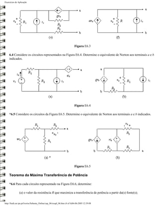 Exercícios de Aplicação




                                                                           Figura E6.3

     6.4 Considere os circuitos representados na Figura E6.4. Determine o equivalente de Norton aos terminais a e b
     indicados.




                                                                           Figura E6.4

     *6.5 Considere os circuitos da Figura E6.5. Determine o equivalente de Norton aos terminais a e b indicados.




                                                                           Figura E6.5

     Teorema da Máxima Transferência de Potência

     *6.6 Para cada circuito representado na Figura E6.6, determine:

               (a) o valor da resistência R que maximiza a transferência de potência a partir da(s) fonte(s);


http://ltodi.est.ips.pt/lveriss/Sebenta_Online/cap_06/exapl_06.htm (4 of 6)06-06-2005 12:39:08
 