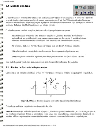 5.1 Método dos Nós


     5.1 Método dos Nós



     O método dos nós permite obter a tensão em cada um dos (N-1) nós de um circuito (o N-ésimo nó é definido
     pela referência, cuja tensão se conhece à partida ou se admite ser 0 V). As (N-1) variáveis são obtidas por
     resolução de um sistema de (N-1) equações algébricas linearmente independentes, cuja obtenção se resume à
     aplicação da Lei de Kirchhoff das tensões aos nós do circuito.

     O método dos nós consiste na aplicação consecutiva dos seguintes quatro passos:

               (i) determinação do número total de nós do circuito (N), escolha de um nó de referência e
               atribuição de um sentido positivo para a corrente em cada um dos ramos. O sentido arbitrado
               não deve necessariamente ser coincidente com o sentido real da corrente no circuito;

               (ii) aplicação da Lei de Kirchhoff das correntes a cada um dos (N-1) nós do circuito;

               (iii) substituição da característica tensão-corrente dos componentes ligados aos nós;

               (iv) resolução do sistema de equações para obtenção das tensões nos (N-1) nós do circuito.

     Esta metodologia é válida para qualquer circuito com fontes independentes e dependentes.

     5.1.1 Fontes de Corrente Independentes

     Considere-se um circuito constituído apenas por resistências e fontes de corrente independentes (Figura 5.2).




                               Figura 5.2 Método dos nós: circuito com fontes de corrente independentes

     Pretende-se analisar o circuito através do método dos nós.

     Passo 1: uma vez que o circuito possui três nós (N=3), conclui-se que são necessárias (N-1)=2 equações para a
     sua resolução (é comum definir-se a referência como sendo o nó no qual incide o maior número de ramos). Os
     sentidos arbitrados para as correntes em cada um dos ramos encontram-se indicados na própria figura.



http://ltodi.est.ips.pt/lveriss/Sebenta_Online/cap_05/metnos.htm (1 of 14)06-06-2005 12:39:13
 