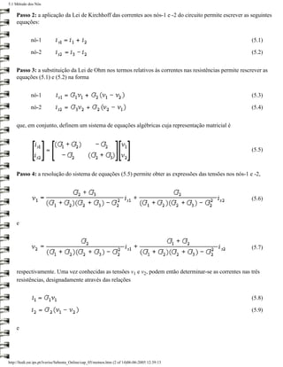 5.1 Método dos Nós

     Passo 2: a aplicação da Lei de Kirchhoff das correntes aos nós-1 e -2 do circuito permite escrever as seguintes
     equações:


             nó-1                                                                                          (5.1)

             nó-2                                                                                          (5.2)


     Passo 3: a substituição da Lei de Ohm nos termos relativos às correntes nas resistências permite rescrever as
     equações (5.1) e (5.2) na forma


             nó-1                                                                                          (5.3)

             nó-2                                                                                          (5.4)


     que, em conjunto, definem um sistema de equações algébricas cuja representação matricial é



                                                                                                           (5.5)



     Passo 4: a resolução do sistema de equações (5.5) permite obter as expressões das tensões nos nós-1 e -2,



                                                                                                           (5.6)



     e



                                                                                                           (5.7)



     respectivamente. Uma vez conhecidas as tensões v1 e v2, podem então determinar-se as correntes nas três
     resistências, designadamente através das relações


                                                                                                           (5.8)

                                                                                                           (5.9)


     e




http://ltodi.est.ips.pt/lveriss/Sebenta_Online/cap_05/metnos.htm (2 of 14)06-06-2005 12:39:13
 