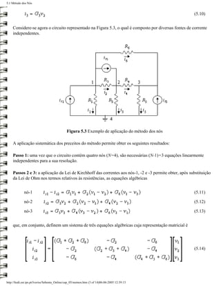 5.1 Método dos Nós


                                                                                                          (5.10)


     Considere-se agora o circuito representado na Figura 5.3, o qual é composto por diversas fontes de corrente
     independentes.




                                              Figura 5.3 Exemplo de aplicação do método dos nós

     A aplicação sistemática dos preceitos do método permite obter os seguintes resultados:

     Passo 1: uma vez que o circuito contém quatro nós (N=4), são necessárias (N-1)=3 equações linearmente
     independentes para a sua resolução.

     Passos 2 e 3: a aplicação da Lei de Kirchhoff das correntes aos nós-1, -2 e -3 permite obter, após substituição
     da Lei de Ohm nos termos relativos às resistências, as equações algébricas


             nó-1                                                                                         (5.11)

             nó-2                                                                                         (5.12)

             nó-3                                                                                         (5.13)


     que, em conjunto, definem um sistema de três equações algébricas cuja representação matricial é




                                                                                                          (5.14)




http://ltodi.est.ips.pt/lveriss/Sebenta_Online/cap_05/metnos.htm (3 of 14)06-06-2005 12:39:13
 