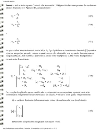 5.1 Método dos Nós

     Passo 4: a aplicação da regra de Cramer à relação matricial (5.14) permitir obter as expressões das tensões nos
     três nós do circuito (ver Apêndice-B), designadamente



                                                                                                               (5.15)



                                                                                                               (5.16)



     e



                                                                                                               (5.17)



     em que ∆ define o determinante da matriz [G], e ∆1, ∆2 e ∆3 definem os determinantes da matriz [G] quando a
     primeira, a segunda e a terceira colunas, respectivamente, são substituídas pelo vector das fontes de corrente
     independentes, [i ]. Por exemplo, a expressão da tensão no nó-1 (expressão (5.15)) resulta da expansão do
                             s
     cociente entre determinantes




                                                                                                               (5.18)




     Os exemplos de aplicação apenas considerados permitem derivar um conjunto de regras de construção
     sistemática da relação matricial característica de um circuito. Verifica-se assim que na relação matricial:

               (i) as variáveis do circuito definem um vector coluna (do qual se exclui o nó de referência);




                                                                                                               (5.19)




               (ii) as fontes independentes se agrupam num vector coluna


http://ltodi.est.ips.pt/lveriss/Sebenta_Online/cap_05/metnos.htm (4 of 14)06-06-2005 12:39:13
 