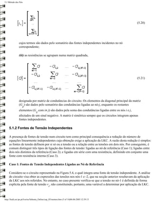 5.1 Método dos Nós




                                                                                                          (5.20)




               cujos termos são dados pelo somatório das fontes independentes incidentes no nó
               correspondente;

               (iii) as resistências se agrupam numa matriz quadrada,




                                                                                                          (5.21)




               designada por matriz de condutâncias do circuito. Os elementos da diagonal principal da matriz
               (G ) são dados pelo somatório das condutâncias ligadas ao nó-j, enquanto os restantes
                   jj
               elementos (G com i≠ j) são dados pela soma das condutâncias ligadas entre os nós i e j,
                                  ij
               afectados de um sinal negativo. A matriz é simétrica sempre que os circuitos integrem apenas
               fontes independentes.

     5.1.2 Fontes de Tensão Independentes

     A presença de fontes de tensão num circuito tem como principal consequência a redução do número de
     equações linearmente independentes cuja obtenção exige a aplicação da LKC. A razão desta redução é simples:
     as fontes de tensão definem por si só ou a tensão ou a relação entre as tensões em dois nós. Por conseguinte, é
     comum distinguir três tipos de ligação das fontes de tensão: ligadas ao nó de referência (Caso 1); ligadas entre
     dois nós distintos da referência (Caso 2); e ligadas em série com uma resistência, definindo em conjunto uma
     fonte com resistência interna (Caso 3).

     Caso 1: Fontes de Tensão Independentes Ligadas ao Nó de Referência

     Considere-se o circuito representado na Figura 5.4, o qual integra uma fonte de tensão independente. A análise
     do circuito visa obter as expressões das tensões nos nós-1 e -2, que na secção anterior resultavam da aplicação
     da LKC aos nós referidos. No entanto, no caso presente verifica-se que a tensão no nó-1 é definida de forma
     explícita pela fonte de tensão v , não constituindo, portanto, uma variável a determinar por aplicação da LKC.
                                                s




http://ltodi.est.ips.pt/lveriss/Sebenta_Online/cap_05/metnos.htm (5 of 14)06-06-2005 12:39:13
 