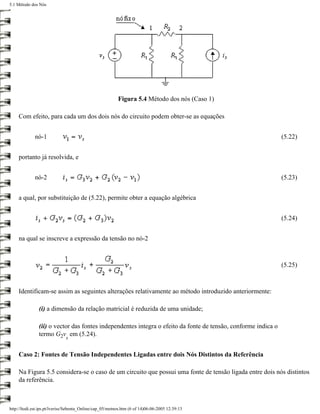 5.1 Método dos Nós




                                                          Figura 5.4 Método dos nós (Caso 1)

     Com efeito, para cada um dos dois nós do circuito podem obter-se as equações


             nó-1                                                                                              (5.22)


     portanto já resolvida, e


             nó-2                                                                                              (5.23)


     a qual, por substituição de (5.22), permite obter a equação algébrica


                                                                                                               (5.24)


     na qual se inscreve a expressão da tensão no nó-2



                                                                                                               (5.25)



     Identificam-se assim as seguintes alterações relativamente ao método introduzido anteriormente:

               (i) a dimensão da relação matricial é reduzida de uma unidade;

               (ii) o vector das fontes independentes integra o efeito da fonte de tensão, conforme indica o
               termo G2v em (5.24).
                              s


     Caso 2: Fontes de Tensão Independentes Ligadas entre dois Nós Distintos da Referência

     Na Figura 5.5 considera-se o caso de um circuito que possui uma fonte de tensão ligada entre dois nós distintos
     da referência.



http://ltodi.est.ips.pt/lveriss/Sebenta_Online/cap_05/metnos.htm (6 of 14)06-06-2005 12:39:13
 