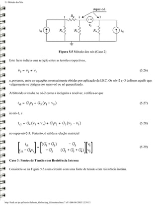 5.1 Método dos Nós




                                                          Figura 5.5 Método dos nós (Caso 2)

     Este facto indicia uma relação entre as tensões respectivas,


                                                                                                       (5.26)


     e, portanto, entre as equações eventualmente obtidas por aplicação da LKC. Os nós-2 e -3 definem aquilo que
     vulgarmente se designa por super-nó ou nó generalizado.

     Arbitrando a tensão no nó-2 como a incógnita a resolver, verifica-se que


                                                                                                       (5.27)


     no nó-1, e


                                                                                                       (5.28)


     no super-nó-2-3. Portanto, é válida a relação matricial



                                                                                                       (5.29)



     Caso 3: Fontes de Tensão com Resistência Interna

     Considere-se na Figura 5.6.a um circuito com uma fonte de tensão com resistência interna.




http://ltodi.est.ips.pt/lveriss/Sebenta_Online/cap_05/metnos.htm (7 of 14)06-06-2005 12:39:13
 