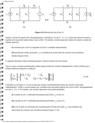 5.1 Método dos Nós




                                                          Figura 5.6 Método dos nós (Caso 3)

     Sendo o circuito de quatro nós, designadamente a referência e os nós-1, -2 e -3, e inclui uma fonte de tensão, à
     partida seria necessário aplicar duas vezes a LKC. No entanto, existem aqui dois modos de reduzir a ordem da
     relação matricial:

               (i) constatar que o nó-3 se enquadra no Caso-1 estudado anteriormente;

               (ii) transformar a fonte de tensão v e a resistência R4 numa fonte de corrente com resistência
                                                                s
               interna (Figura 5.6.b).

     A segunda alternativa reduz automaticamente o número total de nós do circuito.

     Uma vez que o circuito transformado contém apenas fontes de corrente independentes, é fácil verificar que a
     relação matricial respectiva é dada por



                                                                                                              (5.30)



     Considere-se na Figura 5.7.a um circuito que integra simultaneamente fontes de corrente e de tensão
     independentes. Tendo o circuito quatro nós, à partida seria necessário aplicar três vezes a LKC, designadamente
     aos nós-1, -2 e -3. No entanto, este circuito apresenta como particularidades:

               (i) a tensão no nó-1 é definida directamente pela fonte v 1 (Caso-1);
                                                                                                s


               (ii) a tensão no nó-3 é definida directamente pela fonte v 2 (Caso-1);
                                                                         s


               (iii) o nó-3 pode ser eliminado por transformação da fonte de tensão v 2 e da resistência R4
                                                                                                    s
               numa fonte de corrente com resistência interna (Figura 5.7.b).




http://ltodi.est.ips.pt/lveriss/Sebenta_Online/cap_05/metnos.htm (8 of 14)06-06-2005 12:39:13
 