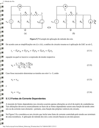 5.1 Método dos Nós




                                              Figura 5.7 Exemplo de aplicação do método dos nós

     De acordo com as simplificações em (i) e (iii), a análise do circuito resume-se à aplicação da LKC ao nó-2,


                                                                                                         (5.31)


     equação na qual se inscreve a expressão da tensão respectiva



                                                                                                         (5.32)



     Caso fosse necessário determinar as tensões nos nós-1 e -3, então


                                                                                                         (5.33)


     e


                                                                                                         (5.34)


     5.1.3 Fontes de Corrente Dependentes

     A inserção de fontes dependentes nos circuitos acarreta apenas alterações ao nível da matriz de condutâncias.
     Tais alterações devem-se essencialmente ao facto de as fontes dependentes serem uma função da tensão entre
     nós ou da corrente num elemento - portanto, uma função das próprias variáveis do circuito.

     Na Figura 5.8.a considera-se um circuito que inclui uma fonte de corrente controlada pela tensão aos terminais
     de uma resistência. A aplicação do método dos nós a este circuito baseia-se em dois passos:



http://ltodi.est.ips.pt/lveriss/Sebenta_Online/cap_05/metnos.htm (9 of 14)06-06-2005 12:39:13
 