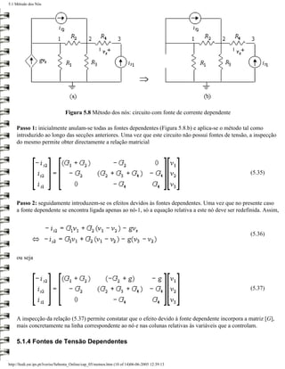5.1 Método dos Nós




                                  Figura 5.8 Método dos nós: circuito com fonte de corrente dependente

    Passo 1: inicialmente anulam-se todas as fontes dependentes (Figura 5.8.b) e aplica-se o método tal como
    introduzido ao longo das secções anteriores. Uma vez que este circuito não possui fontes de tensão, a inspecção
    do mesmo permite obter directamente a relação matricial




                                                                                                         (5.35)




    Passo 2: seguidamente introduzem-se os efeitos devidos às fontes dependentes. Uma vez que no presente caso
    a fonte dependente se encontra ligada apenas ao nó-1, só a equação relativa a este nó deve ser redefinida. Assim,



                                                                                                         (5.36)



    ou seja




                                                                                                         (5.37)




    A inspecção da relação (5.37) permite constatar que o efeito devido à fonte dependente incorpora a matriz [G],
    mais concretamente na linha correspondente ao nó e nas colunas relativas às variáveis que a controlam.

    5.1.4 Fontes de Tensão Dependentes


http://ltodi.est.ips.pt/lveriss/Sebenta_Online/cap_05/metnos.htm (10 of 14)06-06-2005 12:39:13
 
