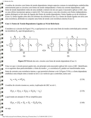 5.1 Método dos Nós


    A análise de circuitos com fontes de tensão dependentes integra aspectos comuns às metodologias estabelecidas
    anteriormente para os circuitos com fontes de tensão independentes e fontes de corrente dependentes: cada
    fonte de tensão dependente reduz de uma unidade o número de nós aos quais é necessário aplicar a LKC, mas
    os seus efeitos incorporam apenas a matriz [G]. Tal como para o caso dos circuitos com fontes independentes,
    podem distinguir-se três tipos de ligação das fontes de tensão dependentes: fontes ligadas ao nó de referência
    (Caso 1); fontes ligadas entre dois nós distintos da referência (Caso 2); e fontes de tensão ligadas em série com
    uma resistência, definindo no conjunto uma fonte de tensão com resistência interna (Caso 3).

    Caso 1: Fontes de Tensão Dependentes Ligadas ao Nó de Referência

    Considere-se o circuito da Figura 5.9.a, o qual possui no seu seio uma fonte de tensão controlada pela corrente
    na resistência R2, aqui designada por i2.




                             Figura 5.9 Método dos nós: circuito com fonte de tensão dependente (Caso 1)

    Uma vez que o circuito possui quatro nós, em princípio seria necessário aplicar três vezes a LKC. Identificam-
    se as seguintes duas particularidades: a fonte de tensão v e a resistência R1 podem ser transformadas numa
                                                                                    s
    fonte de corrente com resistência interna, o que permitirá eliminar o nó-3 (Figura 5.9.b); e a fonte dependente
    estabelece uma relação entre a tensão no nó-2 e as variáveis que a controlam, neste caso


                                                                                                           (5.38)


    A análise do circuito resume-se, assim, à aplicação da LKC ao nó-1,


                                                                                                           (5.39)


    a qual tendo em atenção (5.38) se simplifica para


                                                                                                           (5.40)


    ou seja



http://ltodi.est.ips.pt/lveriss/Sebenta_Online/cap_05/metnos.htm (11 of 14)06-06-2005 12:39:13
 