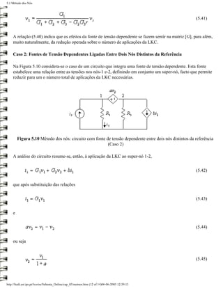 5.1 Método dos Nós



                                                                                                        (5.41)



    A relação (5.40) indica que os efeitos da fonte de tensão dependente se fazem sentir na matriz [G], para além,
    muito naturalmente, da redução operada sobre o número de aplicações da LKC.

    Caso 2: Fontes de Tensão Dependentes Ligadas Entre Dois Nós Distintos da Referência

    Na Figura 5.10 considera-se o caso de um circuito que integra uma fonte de tensão dependente. Esta fonte
    estabelece uma relação entre as tensões nos nós-1 e-2, definindo em conjunto um super-nó, facto que permite
    reduzir para um o número total de aplicações da LKC necessárias.




        Figura 5.10 Método dos nós: circuito com fonte de tensão dependente entre dois nós distintos da referência
                                                        (Caso 2)

    A análise do circuito resume-se, então, à aplicação da LKC ao super-nó 1-2,


                                                                                                        (5.42)


    que após substituição das relações


                                                                                                        (5.43)


    e


                                                                                                        (5.44)


    ou seja


                                                                                                        (5.45)




http://ltodi.est.ips.pt/lveriss/Sebenta_Online/cap_05/metnos.htm (12 of 14)06-06-2005 12:39:13
 