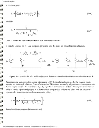 5.1 Método dos Nós

    se pode rescrever



                                                                                                        (5.46)



    ou ainda



                                                                                                        (5.47)



    Caso 3: Fontes de Tensão Dependentes com Resistência Interna

    O circuito figurado em 5.11.a é composto por quatro nós, dos quais um coincide com a referência.




           Figura 5.11 Método dos nós: inclusão de fontes de tensão dependentes com resistência interna (Caso 3)

    Aparentemente seria necessário aplicar três vezes a LKC, designadamente aos nós-1, -2 e -3, deste modo
    obtendo um sistema de três equações a três incógnitas. No entanto, os nós-2 e -3 podem ser eliminados através
    da associação em série das resistências R2 e R3, seguida da transformação de fonte do conjunto resistências e
    fonte de tensão dependente (Figura 5.11.b). O circuito simplificado coincide na forma com um dos casos
    considerados anteriormente, sendo em particular válido



                                                                                                        (5.48)



    da qual resulta a expressão da tensão no nó-1




http://ltodi.est.ips.pt/lveriss/Sebenta_Online/cap_05/metnos.htm (13 of 14)06-06-2005 12:39:13
 