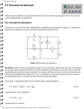5.2 Exemplos de Aplicação


     5.2 Exemplos de Aplicação



     Nesta secção exemplifica-se a aplicação do método dos nós a circuitos que integram fontes de tensão e de
     corrente independentes e dependentes.

     5.2.1 Exemplo de Aplicação-1

     Considere-se o circuito com fontes independentes e dependentes representado na Figura 5.12. Pretende-se
     determinar as tensões nos nós do circuito por aplicação do método dos nós.




                                                       Figura 5.12 Exemplo de aplicação-1

     Resolução: Sendo o circuito constituído por quatro nós, em princípio o método dos nós exigiria a obtenção
     de três equações por aplicação da LKC (o nó-4 foi escolhido como referência, de acordo com o critério da
     maximização do número de ramos incidentes). No entanto, identifica-se neste circuito a existência de uma
     fonte de tensão independente ligada entre o nó-3 e a referência, o que permite reduzir para dois o número
     de aplicações da LKC; e a presença de uma fonte de corrente dependente.

     Deste modo, a aplicação da LKC ao nó-1 permite obter a equação algébrica


                                                                                                    (5.50)


     a qual tendo em conta a igualdade


                                                                                                    (5.51)


     se pode rescrever na forma

http://ltodi.est.ips.pt/lveriss/Sebenta_Online/cap_05/exemp_52.htm (1 of 3)06-06-2005 12:39:15
 