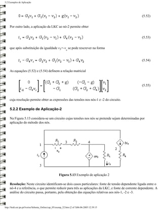 5.2 Exemplos de Aplicação




                                                                                                     (5.52)


     Por outro lado, a aplicação da LKC ao nó-2 permite obter


                                                                                                     (5.53)


     que após substituição da igualdade v3=-v se pode rescrever na forma
                                                              s


                                                                                                     (5.54)


     As equações (5.52) e (5.54) definem a relação matricial



                                                                                                     (5.55)



     cuja resolução permite obter as expressões das tensões nos nós-1 e -2 do circuito.

     5.2.2 Exemplo de Aplicação-2

     Na Figura 5.13 considera-se um circuito cujas tensões nos nós se pretende sejam determinadas por
     aplicação do método dos nós.




                                                       Figura 5.13 Exemplo de aplicação 2

     Resolução: Neste circuito identificam-se dois casos particulares: fonte de tensão dependente ligada entre o
     nó-4 e a referência, o que permite reduzir para três as aplicações da LKC, e fonte de corrente dependente. A
     análise do circuito passa, portanto, pela obtenção das equações relativas aos nós-1, -2 e -3.



http://ltodi.est.ips.pt/lveriss/Sebenta_Online/cap_05/exemp_52.htm (2 of 3)06-06-2005 12:39:15
 