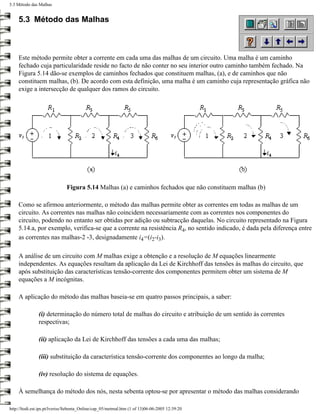 5.3 Método das Malhas


    5.3 Método das Malhas



    Este método permite obter a corrente em cada uma das malhas de um circuito. Uma malha é um caminho
    fechado cuja particularidade reside no facto de não conter no seu interior outro caminho também fechado. Na
    Figura 5.14 dão-se exemplos de caminhos fechados que constituem malhas, (a), e de caminhos que não
    constituem malhas, (b). De acordo com esta definição, uma malha é um caminho cuja representação gráfica não
    exige a intersecção de qualquer dos ramos do circuito.




                              Figura 5.14 Malhas (a) e caminhos fechados que não constituem malhas (b)

    Como se afirmou anteriormente, o método das malhas permite obter as correntes em todas as malhas de um
    circuito. As correntes nas malhas não coincidem necessariamente com as correntes nos componentes do
    circuito, podendo no entanto ser obtidas por adição ou subtracção daquelas. No circuito representado na Figura
    5.14.a, por exemplo, verifica-se que a corrente na resistência R4, no sentido indicado, é dada pela diferença entre
    as correntes nas malhas-2 -3, designadamente i4=(i2-i3).

    A análise de um circuito com M malhas exige a obtenção e a resolução de M equações linearmente
    independentes. As equações resultam da aplicação da Lei de Kirchhoff das tensões às malhas do circuito, que
    após substituição das características tensão-corrente dos componentes permitem obter um sistema de M
    equações a M incógnitas.

    A aplicação do método das malhas baseia-se em quatro passos principais, a saber:

               (i) determinação do número total de malhas do circuito e atribuição de um sentido às correntes
               respectivas;

               (ii) aplicação da Lei de Kirchhoff das tensões a cada uma das malhas;

               (iii) substituição da característica tensão-corrente dos componentes ao longo da malha;

               (iv) resolução do sistema de equações.

    À semelhança do método dos nós, nesta sebenta optou-se por apresentar o método das malhas considerando

http://ltodi.est.ips.pt/lveriss/Sebenta_Online/cap_05/metmal.htm (1 of 13)06-06-2005 12:39:20
 