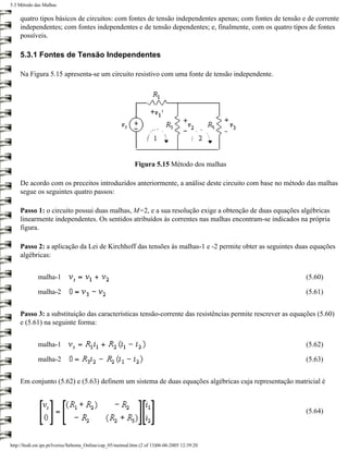 5.3 Método das Malhas

    quatro tipos básicos de circuitos: com fontes de tensão independentes apenas; com fontes de tensão e de corrente
    independentes; com fontes independentes e de tensão dependentes; e, finalmente, com os quatro tipos de fontes
    possíveis.

    5.3.1 Fontes de Tensão Independentes

    Na Figura 5.15 apresenta-se um circuito resistivo com uma fonte de tensão independente.




                                                             Figura 5.15 Método dos malhas

    De acordo com os preceitos introduzidos anteriormente, a análise deste circuito com base no método das malhas
    segue os seguintes quatro passos:

    Passo 1: o circuito possui duas malhas, M=2, e a sua resolução exige a obtenção de duas equações algébricas
    linearmente independentes. Os sentidos atribuídos às correntes nas malhas encontram-se indicados na própria
    figura.

    Passo 2: a aplicação da Lei de Kirchhoff das tensões às malhas-1 e -2 permite obter as seguintes duas equações
    algébricas:


             malha-1                                                                                      (5.60)

             malha-2                                                                                      (5.61)


    Passo 3: a substituição das características tensão-corrente das resistências permite rescrever as equações (5.60)
    e (5.61) na seguinte forma:


             malha-1                                                                                      (5.62)

             malha-2                                                                                      (5.63)


    Em conjunto (5.62) e (5.63) definem um sistema de duas equações algébricas cuja representação matricial é



                                                                                                          (5.64)



http://ltodi.est.ips.pt/lveriss/Sebenta_Online/cap_05/metmal.htm (2 of 13)06-06-2005 12:39:20
 