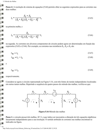 5.3 Método das Malhas



    Passo 4: A resolução do sistema de equações (5.64) permite obter as seguintes expressões para as correntes nas
    duas malhas:



                                                                                                        (5.65)



    na primeira malha, e



                                                                                                        (5.66)



    na segunda. As correntes nos diversos componentes do circuito podem agora ser determinadas em função das
    expressões (5.65) e (5.66). Por exemplo, as correntes nas resistência R1, R2 e R3 são


                                                                                                        (5.67)

                                                                                                        (5.68)


    e


                                                                                                        (5.69)


    respectivamente.

    Considere-se agora o circuito representado na Figura 5.16, com três fontes de tensão independentes localizadas
    em outras tantas malhas. Repetindo a sequência de quatro passos do método das malhas, verifica-se que:




                                                             Figura 5.16 Método das malhas

    Passo 1: o circuito possui três malhas, M=3, o que indica ser necessária a obtenção de três equações algébricas
    linearmente independentes para a sua resolução. O sentido atribuído às correntes nas malhas encontram-se
    indicados na figura.


http://ltodi.est.ips.pt/lveriss/Sebenta_Online/cap_05/metmal.htm (3 of 13)06-06-2005 12:39:20
 