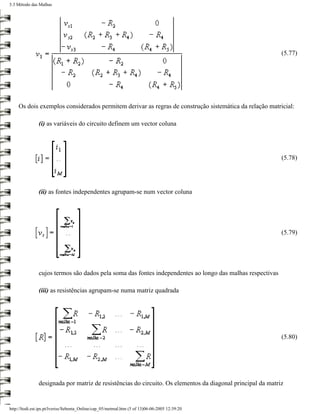 5.3 Método das Malhas




                                                                                                            (5.77)




    Os dois exemplos considerados permitem derivar as regras de construção sistemática da relação matricial:

               (i) as variáveis do circuito definem um vector coluna




                                                                                                            (5.78)




               (ii) as fontes independentes agrupam-se num vector coluna




                                                                                                            (5.79)




               cujos termos são dados pela soma das fontes independentes ao longo das malhas respectivas

               (iii) as resistências agrupam-se numa matriz quadrada




                                                                                                            (5.80)




               designada por matriz de resistências do circuito. Os elementos da diagonal principal da matriz


http://ltodi.est.ips.pt/lveriss/Sebenta_Online/cap_05/metmal.htm (5 of 13)06-06-2005 12:39:20
 