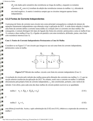 5.3 Método das Malhas

               (R ) são dados pelo somatório das resistências ao longo da malha j, enquanto os restantes
                   jj
               elementos (R com i≠ j) resultam da adição das resistências comuns às malhas i e j, afectada de
                                  ij
               um sinal negativo. A matriz é simétrica sempre que os circuitos integrem apenas fontes
               independentes.

    5.3.2 Fontes de Corrente Independentes

    A presença de fontes de corrente num circuito tem como principal consequência a redução do número de
    equações linearmente independentes cuja obtenção exige a aplicação da LKT. A razão desta redução é simples:
    uma fonte de corrente define a corrente numa malha ou a relação entre as correntes em duas malhas. Por
    conseguinte, é comum distinguir três tipos de ligação das fontes de corrente: pertencentes a uma só malha (Caso
    1); comuns a duas malhas (Caso 2); e ligadas em paralelo com uma resistência, definindo, juntas, uma fonte
    com resistência interna (Caso 3).

    Caso 1: Fontes de Corrente Independentes Pertencentes a Uma Só Malha

    Considere-se na Figura 5.17 um circuito que integra no seu seio uma fonte de corrente independente,
    pertencente a uma só malha.




                        Figura 5.17 Método das malhas: circuito com fonte de corrente independente (Caso 1)

    A resolução do circuito pelo método das malhas passa pela obtenção das correntes nas malhas-1 e -2, que na
    secção anterior resultavam da aplicação da LKT. No entanto, neste caso a corrente na malha-2 é definida
    directamente pela própria fonte de corrente independente, i , não constituindo, portanto, uma variável do
                                                                                       s
    método. Com efeito, para cada uma das duas malhas do circuito podem escrever-se as igualdades


             malha-1                                                                                          (5.81)


    e


             malha-2                                                                                          (5.82)


    esta última já resolvida. Assim, e após substituição de (5.82) em (5.81), obtém-se a expressão da corrente na
    malha-1



http://ltodi.est.ips.pt/lveriss/Sebenta_Online/cap_05/metmal.htm (6 of 13)06-06-2005 12:39:20
 