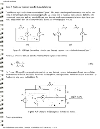 5.3 Método das Malhas



    Caso 3: Fontes de Corrente com Resistência Interna

    Considere-se agora o circuito representado na Figura 5.19.a, neste caso integrando numa das suas malhas uma
    fonte de corrente com uma resistência em paralelo. De acordo com as regras da transformação de fonte, este
    conjunto de elementos pode ser substituído por uma fonte de tensão com uma resistência em série, facto que
    reduz directamente para um o número total de malhas do circuito (Figura 5.19.b).




                Figura 5.19 Método das malhas: circuito com fonte de corrente com resistência interna (Caso 3)

    Por isso, a aplicação da LKT à malha permite obter a expressão da corrente



                                                                                                          (5.89)



    Na Figura 5.20 considera-se um circuito que integra uma fonte de corrente independente ligada nas condições
    anteriormente definidas. O circuito possui três malhas (M=3), mas apresenta a particularidade de as malhas-1 e -
    3 definirem uma super-malha (Caso-2).




                                           Figura 5.20 Exemplo de aplicação do método das malhas

    Assim, uma vez que



http://ltodi.est.ips.pt/lveriss/Sebenta_Online/cap_05/metmal.htm (8 of 13)06-06-2005 12:39:20
 