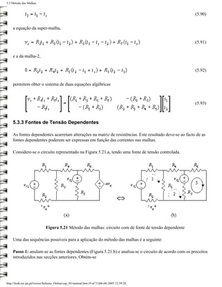 5.3 Método das Malhas


                                                                                                          (5.90)


    a equação da super-malha,


                                                                                                          (5.91)


    e a da malha-2,


                                                                                                          (5.92)


    permitem obter o sistema de duas equações algébricas



                                                                                                          (5.93)



    5.3.3 Fontes de Tensão Dependentes

    As fontes dependentes acarretam alterações na matriz de resistências. Este resultado deve-se ao facto de as
    fontes dependentes poderem ser expressas em função das correntes nas malhas.

    Considere-se o circuito representado na Figura 5.21.a, tendo uma fonte de tensão controlada.




                              Figura 5.21 Método das malhas: circuito com de fonte de tensão dependente

    Uma das sequências possíveis para a aplicação do método das malhas é a seguinte:

    Passo 1: anulam-se as fontes dependentes (Figura 5.21.b) e analisa-se o circuito de acordo com os preceitos
    introduzidos nas secções anteriores. Obtém-se




http://ltodi.est.ips.pt/lveriss/Sebenta_Online/cap_05/metmal.htm (9 of 13)06-06-2005 12:39:20
 