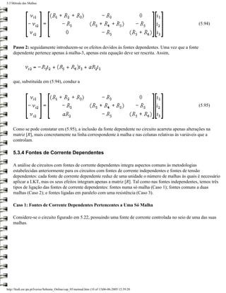 5.3 Método das Malhas




                                                                                                        (5.94)




    Passo 2: seguidamente introduzem-se os efeitos devidos às fontes dependentes. Uma vez que a fonte
    dependente pertence apenas à malha-3, apenas esta equação deve ser rescrita. Assim,




    que, substituída em (5.94), conduz a




                                                                                                        (5.95)




    Como se pode constatar em (5.95), a inclusão da fonte dependente no circuito acarreta apenas alterações na
    matriz [R], mais concretamente na linha correspondente à malha e nas colunas relativas às variáveis que a
    controlam.

    5.3.4 Fontes de Corrente Dependentes

    A análise de circuitos com fontes de corrente dependentes integra aspectos comuns às metodologias
    estabelecidas anteriormente para os circuitos com fontes de corrente independentes e fontes de tensão
    dependentes: cada fonte de corrente dependente reduz de uma unidade o número de malhas às quais é necessário
    aplicar a LKT, mas os seus efeitos integram apenas a matriz [R]. Tal como nas fontes independentes, temos três
    tipos de ligação das fontes de corrente dependentes: fontes numa só malha (Caso 1); fontes comuns a duas
    malhas (Caso 2); e fontes ligadas em paralelo com uma resistência (Caso 3).

    Caso 1: Fontes de Corrente Dependentes Pertencentes a Uma Só Malha

    Considere-se o circuito figurado em 5.22, possuindo uma fonte de corrente controlada no seio de uma das suas
    malhas.




http://ltodi.est.ips.pt/lveriss/Sebenta_Online/cap_05/metmal.htm (10 of 13)06-06-2005 12:39:20
 