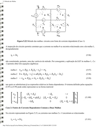 5.3 Método das Malhas




                        Figura 5.22 Método das malhas: circuito com fonte de corrente dependente (Caso 1)

    A inspecção do circuito permite constatar que a corrente na malha-4 se encontra relacionada com a da malha-1,
    designadamente


                                                                                                             (5.96)


    não constituindo, portanto, uma das variáveis do método. Por conseguinte, a aplicação da LKT às malhas-1, -2 e
    -3 permite obter três equações algébricas


             malha-1                                                                                         (5.97)

             malha-2                                                                                         (5.98)

             malha-3                                                                                         (5.99)


    nas quais se substituíram já as expressões relativas às fontes dependentes. O sistema definido pelas equações
    (5.97) a (5.99) pode então representar-se na forma matricial




                                                                                                            (5.100)




    Caso 2: Fontes de Corrente Dependentes Comuns a Duas Malhas

    No circuito representado na Figura 5.23, as correntes nas malhas-2 e -3 encontram-se relacionadas


                                                                                                            (5.101)

http://ltodi.est.ips.pt/lveriss/Sebenta_Online/cap_05/metmal.htm (11 of 13)06-06-2005 12:39:20
 