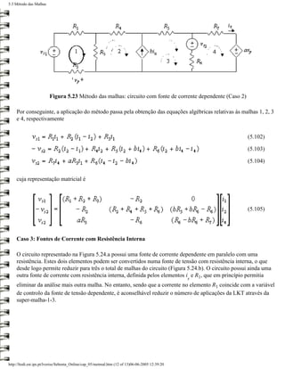 5.3 Método das Malhas




                        Figura 5.23 Método das malhas: circuito com fonte de corrente dependente (Caso 2)

    Por conseguinte, a aplicação do método passa pela obtenção das equações algébricas relativas às malhas 1, 2, 3
    e 4, respectivamente


                                                                                                            (5.102)

                                                                                                            (5.103)

                                                                                                            (5.104)


    cuja representação matricial é




                                                                                                            (5.105)




    Caso 3: Fontes de Corrente com Resistência Interna

    O circuito representado na Figura 5.24.a possui uma fonte de corrente dependente em paralelo com uma
    resistência. Estes dois elementos podem ser convertidos numa fonte de tensão com resistência interna, o que
    desde logo permite reduzir para três o total de malhas do circuito (Figura 5.24.b). O circuito possui ainda uma
    outra fonte de corrente com resistência interna, definida pelos elementos i e R1, que em princípio permitia
                                                                                                 s
    eliminar da análise mais outra malha. No entanto, sendo que a corrente no elemento R1 coincide com a variável
    de controlo da fonte de tensão dependente, é aconselhável reduzir o número de aplicações da LKT através da
    super-malha-1-3.




http://ltodi.est.ips.pt/lveriss/Sebenta_Online/cap_05/metmal.htm (12 of 13)06-06-2005 12:39:20
 