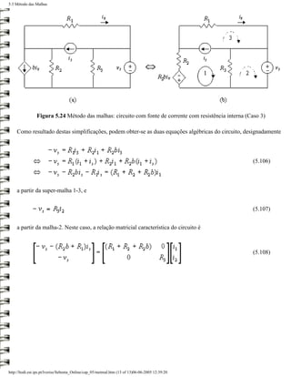5.3 Método das Malhas




                Figura 5.24 Método das malhas: circuito com fonte de corrente com resistência interna (Caso 3)

    Como resultado destas simplificações, podem obter-se as duas equações algébricas do circuito, designadamente



                                                                                                        (5.106)



    a partir da super-malha 1-3, e


                                                                                                        (5.107)


    a partir da malha-2. Neste caso, a relação matricial característica do circuito é



                                                                                                        (5.108)




http://ltodi.est.ips.pt/lveriss/Sebenta_Online/cap_05/metmal.htm (13 of 13)06-06-2005 12:39:20
 