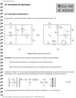 5.4 Exemplos de Aplicação


     5.4 Exemplos de Aplicação



     5.4.1 Exemplo de Aplicação-1

     Recorrendo ao método das malhas, analise o circuito representado na Figura 5.25.




                                                         Figura 5.25 Exemplo de aplicação-1

     Resolução: O circuito tem cinco malhas, mas apresenta as seguintes particularidades:

               (i) uma fonte de corrente (i ), em paralelo com uma resistência (R2);
                                                     s


               (ii) uma fonte de corrente dependente (gv ), em paralelo com uma resistência (R3).
                                                                         x


     Conforme a Figura 5.25.b, estas duas particularidades permitem eliminar duas malhas do circuito. Pode então
     demonstrar-se que a relação matricial característica do circuito simplificado é neste caso dada por




                                                                                                    (5.109)




     cuja resolução permite obter as expressões das tensões nas malhas-1, -2 e -3 do circuito.


http://ltodi.est.ips.pt/lveriss/Sebenta_Online/cap_05/exemp_54.htm (1 of 2)06-06-2005 12:39:21
 