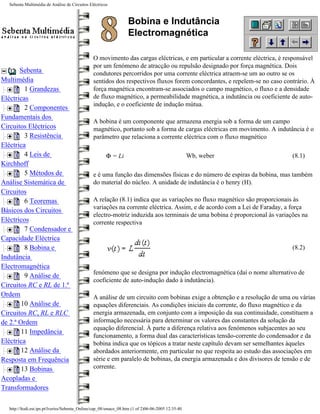 Sebenta Multimédia de Análise de Circuitos Eléctricos



                                                                  Bobina e Indutância
                                                                  Electromagnética

                                               O movimento das cargas eléctricas, e em particular a corrente eléctrica, é responsável
                                               por um fenómeno de atracção ou repulsão designado por força magnética. Dois
       Sebenta                                 condutores percorridos por uma corrente eléctrica atraem-se um ao outro se os
Multimédia                                     sentidos dos respectivos fluxos forem concordantes, e repelem-se no caso contrário. À
         1 Grandezas                           força magnética encontram-se associados o campo magnético, o fluxo e a densidade
Eléctricas                                     de fluxo magnético, a permeabilidade magnética, a indutância ou coeficiente de auto-
                                               indução, e o coeficiente de indução mútua.
         2 Componentes
Fundamentais dos
                                               A bobina é um componente que armazena energia sob a forma de um campo
Circuitos Eléctricos                           magnético, portanto sob a forma de cargas eléctricas em movimento. A indutância é o
         3 Resistência                         parâmetro que relaciona a corrente eléctrica com o fluxo magnético
Eléctrica
         4 Leis de                                    Φ = Li                                       Wb, weber                (8.1)
Kirchhoff
         5 Métodos de                          e é uma função das dimensões físicas e do número de espiras da bobina, mas também
Análise Sistemática de                         do material do núcleo. A unidade de indutância é o henry (H).
Circuitos
         6 Teoremas                            A relação (8.1) indica que as variações no fluxo magnético são proporcionais às
                                               variações na corrente eléctrica. Assim, e de acordo com a Lei de Faraday, a força
Básicos dos Circuitos
                                               electro-motriz induzida aos terminais de uma bobina é proporcional às variações na
Eléctricos                                     corrente respectiva
         7 Condensador e
Capacidade Eléctrica
         8 Bobina e                                                                                                         (8.2)
Indutância
Electromagnética
                                               fenómeno que se designa por indução electromagnética (daí o nome alternativo de
         9 Análise de
                                               coeficiente de auto-indução dado à indutância).
Circuitos RC e RL de 1.ª
Ordem                                          A análise de um circuito com bobinas exige a obtenção e a resolução de uma ou várias
        10 Análise de                          equações diferenciais. As condições iniciais da corrente, do fluxo magnético e da
Circuitos RC, RL e RLC                         energia armazenada, em conjunto com a imposição da sua continuidade, constituem a
de 2.ª Ordem                                   informação necessária para determinar os valores das constantes da solução da
                                               equação diferencial. À parte a diferença relativa aos fenómenos subjacentes ao seu
        11 Impedância
                                               funcionamento, a forma dual das características tensão-corrente do condensador e da
Eléctrica                                      bobina indica que os tópicos a tratar neste capítulo devam ser semelhantes àqueles
        12 Análise da                          abordados anteriormente, em particular no que respeita ao estudo das associações em
Resposta em Frequência                         série e em paralelo de bobinas, da energia armazenada e dos divisores de tensão e de
        13 Bobinas                             corrente.
Acopladas e
Transformadores

  http://ltodi.est.ips.pt/lveriss/Sebenta_Online/cap_08/smace_08.htm (1 of 2)06-06-2005 12:35:40
 