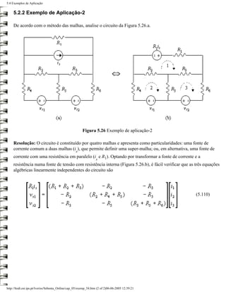 5.4 Exemplos de Aplicação


     5.2.2 Exemplo de Aplicação-2

     De acordo com o método das malhas, analise o circuito da Figura 5.26.a.




                                                        Figura 5.26 Exemplo de aplicação-2

     Resolução: O circuito é constituído por quatro malhas e apresenta como particularidades: uma fonte de
     corrente comum a duas malhas (i ), que permite definir uma super-malha; ou, em alternativa, uma fonte de
                                                   s
     corrente com uma resistência em paralelo (i e R1). Optando por transformar a fonte de corrente e a
                                                                  s
     resistência numa fonte de tensão com resistência interna (Figura 5.26.b), é fácil verificar que as três equações
     algébricas linearmente independentes do circuito são




                                                                                                        (5.110)




http://ltodi.est.ips.pt/lveriss/Sebenta_Online/cap_05/exemp_54.htm (2 of 2)06-06-2005 12:39:21
 