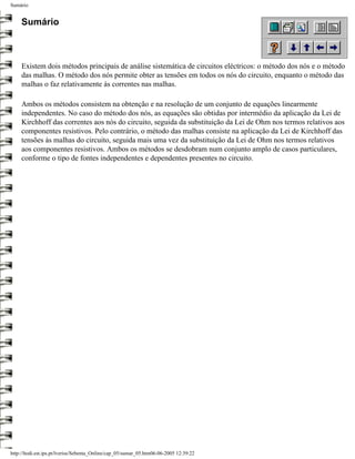 Sumário


     Sumário



     Existem dois métodos principais de análise sistemática de circuitos eléctricos: o método dos nós e o método
     das malhas. O método dos nós permite obter as tensões em todos os nós do circuito, enquanto o método das
     malhas o faz relativamente às correntes nas malhas.

     Ambos os métodos consistem na obtenção e na resolução de um conjunto de equações linearmente
     independentes. No caso do método dos nós, as equações são obtidas por intermédio da aplicação da Lei de
     Kirchhoff das correntes aos nós do circuito, seguida da substituição da Lei de Ohm nos termos relativos aos
     componentes resistivos. Pelo contrário, o método das malhas consiste na aplicação da Lei de Kirchhoff das
     tensões às malhas do circuito, seguida mais uma vez da substituição da Lei de Ohm nos termos relativos
     aos componentes resistivos. Ambos os métodos se desdobram num conjunto amplo de casos particulares,
     conforme o tipo de fontes independentes e dependentes presentes no circuito.




http://ltodi.est.ips.pt/lveriss/Sebenta_Online/cap_05/sumar_05.htm06-06-2005 12:39:22
 
