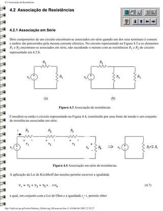4.2 Associação de Resistências


     4.2 Associação de Resistências



     4.2.1 Associação em Série

     Dois componentes de um circuito encontram-se associados em série quando um dos seus terminais é comum
     e ambos são percorridos pela mesma corrente eléctrica. No circuito representado na Figura 4.3.a os elementos
     R1 e R2 encontram-se associados em série, não sucedendo o mesmo com as resistências R1 e R2 do circuito
     representado em 4.3.b.




                                                        Figura 4.3 Associação de resistências

     Considere-se então o circuito representado na Figura 4.4, constituído por uma fonte de tensão e um conjunto
     de resistências associadas em série.




                                                  Figura 4.4 Associação em série de resistências

     A aplicação da Lei de Kirchhoff das tensões permite escrever a igualdade


                                                                                                       (4.7)


     a qual, em conjunto com a Lei de Ohm e a igualdade i =i, permite obter
                                                                                  i


http://ltodi.est.ips.pt/lveriss/Sebenta_Online/cap_04/assocres.htm (1 of 6)06-06-2005 12:39:27
 