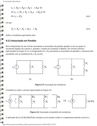 4.2 Associação de Resistências




                                                                                                    (4.8)


     em que


                                                                                                    (4.9)


     define a resistência equivalente série.

     4.2.2 Associação em Paralelo

     Dois componentes de um circuito encontram-se associados em paralelo quando os nós aos quais se
     encontram ligados são comuns e, portanto, a tensão aos terminais é idêntica. No circuito eléctrico
     representado na Figura 4.5.a, os componentes R1 e R2 encontram-se associados em paralelo, o mesmo já não
     sucedendo com as resistências R1 e R2 em (b).




                                                        Figura 4.5 Associação de resistências

     Considere-se então o circuito representado na Figura 4.6.




                                                Figura 4.6 Associação em paralelo de resistências

     A aplicação da Lei de Kirchhoff das correntes ao nó comum a todos os componentes permite escrever a


http://ltodi.est.ips.pt/lveriss/Sebenta_Online/cap_04/assocres.htm (2 of 6)06-06-2005 12:39:27
 
