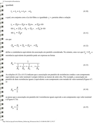 4.2 Associação de Resistências

     igualdade


                                                                                                     (4.10)


     a qual, em conjunto com a Lei de Ohm e a igualdade v =v, permite obter a relação
                                                                                  i




                                                                                                     (4.11)


     em que


                                                                                                     (4.12)


     define a condutância equivalente da associação em paralelo considerada. No entanto, uma vez que G =1/R , a
                                                                                                       p      p
     resistência equivalente do paralelo pode ser expressa na forma



                                                                                                     (4.13)



     As relações (4.12) e (4.13) indicam que a associação em paralelo de resistências conduz a um componente
     equivalente cujo valor nominal é sempre inferior ao menor de entre eles. Por exemplo, a associação em
     paralelo de duas resistências iguais é equivalente a um componente com metade do valor nominal (Figura 4.7.
     a)


                                                                                                     (4.14)


     ao passo que a associação em paralelo de k resistências iguais equivale a um componente cujo valor nominal
     é (Figura 4.7.b)


                                                                                                     (4.15)




http://ltodi.est.ips.pt/lveriss/Sebenta_Online/cap_04/assocres.htm (3 of 6)06-06-2005 12:39:27
 