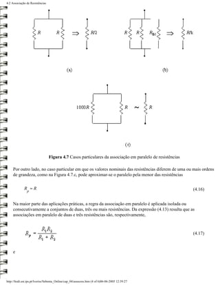 4.2 Associação de Resistências




                                 Figura 4.7 Casos particulares da associação em paralelo de resistências

     Por outro lado, no caso particular em que os valores nominais das resistências diferem de uma ou mais ordens
     de grandeza, como na Figura 4.7.c, pode aproximar-se o paralelo pela menor das resistências

             R ≈R                                                                                          (4.16)
                p


     Na maior parte das aplicações práticas, a regra da associação em paralelo é aplicada isolada ou
     consecutivamente a conjuntos de duas, três ou mais resistências. Da expressão (4.13) resulta que as
     associações em paralelo de duas e três resistências são, respectivamente,



                                                                                                           (4.17)



     e




http://ltodi.est.ips.pt/lveriss/Sebenta_Online/cap_04/assocres.htm (4 of 6)06-06-2005 12:39:27
 