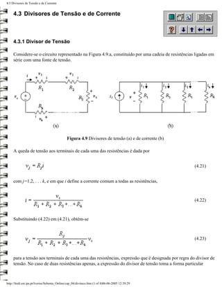 4.3 Divisores de Tensão e de Corrente


     4.3 Divisores de Tensão e de Corrente



     4.3.1 Divisor de Tensão

     Considere-se o circuito representado na Figura 4.9.a, constituído por uma cadeia de resistências ligadas em
     série com uma fonte de tensão.




                                              Figura 4.9 Divisores de tensão (a) e de corrente (b)

     A queda de tensão aos terminais de cada uma das resistências é dada por


                                                                                                     (4.21)


     com j=1,2, . . . k, e em que i define a corrente comum a todas as resistências,



                                                                                                     (4.22)



     Substituindo (4.22) em (4.21), obtém-se



                                                                                                     (4.23)



     para a tensão aos terminais de cada uma das resistências, expressão que é designada por regra do divisor de
     tensão. No caso de duas resistências apenas, a expressão do divisor de tensão toma a forma particular



http://ltodi.est.ips.pt/lveriss/Sebenta_Online/cap_04/diviteco.htm (1 of 4)06-06-2005 12:39:29
 