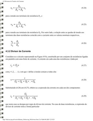 4.3 Divisores de Tensão e de Corrente



                                                                                                       (4.24)



     para a tensão aos terminais da resistência R1, e



                                                                                                       (4.25)



     para a tensão aos terminais da resistência R2. Por outro lado, a relação entre as quedas de tensão aos
     terminais das duas resistências coincide com o cociente entre os valores nominais respectivos,



                                                                                                       (4.26)



     4.3.2 Divisor de Corrente

     Considere-se o circuito representado na Figura 4.9.b, constituído por um conjunto de resistências ligadas
     em paralelo com uma fonte de corrente. A corrente em cada uma das resistências é dada por


                                                                                                       (4.27)


     com j=1,2, . . . k, e em que v define a tensão comum a todas elas



                                                                                                       (4.28)



     Substituindo (4.28) em (4.27), obtém-se a expressão da corrente em cada um dos componentes



                                                                                                       (4.29)



     que neste caso se designa por regra do divisor de corrente. No caso de duas resistências, a expressão do
     divisor de corrente toma a forma particular




http://ltodi.est.ips.pt/lveriss/Sebenta_Online/cap_04/diviteco.htm (2 of 4)06-06-2005 12:39:29
 